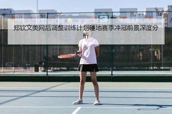 郑钦文美网后调整训练计划硬地赛季冲冠前景深度分析