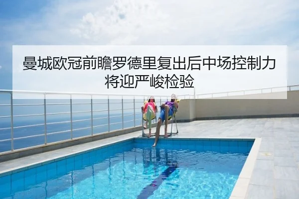 曼城欧冠前瞻罗德里复出后中场控制力将迎严峻检验